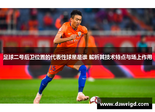 足球二号后卫位置的代表性球星是谁 解析其技术特点与场上作用
