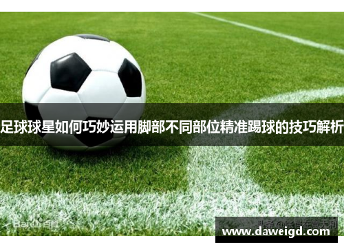 足球球星如何巧妙运用脚部不同部位精准踢球的技巧解析
